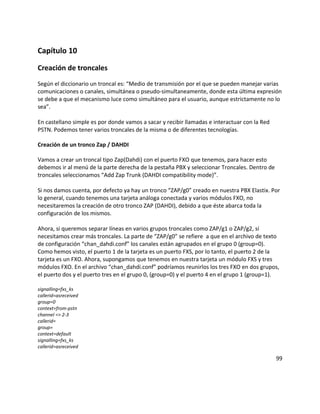 Capítulo 10
Creación de troncales
Según el diccionario un troncal es: “Medio de transmisión por el que se pueden manejar varias
comunicaciones o canales, simultánea o pseudo-simultaneamente, donde esta última expresión
se debe a que el mecanismo luce como simultáneo para el usuario, aunque estrictamente no lo
sea”.
En castellano simple es por donde vamos a sacar y recibir llamadas e interactuar con la Red
PSTN. Podemos tener varios troncales de la misma o de diferentes tecnologías.
Creación de un tronco Zap / DAHDI
Vamos a crear un troncal tipo Zap(Dahdi) con el puerto FXO que tenemos, para hacer esto
debemos ir al menú de la parte derecha de la pestaña PBX y seleccionar Troncales. Dentro de
troncales seleccionamos “Add Zap Trunk (DAHDI compatibility mode)”.
Si nos damos cuenta, por defecto ya hay un tronco “ZAP/g0” creado en nuestra PBX Elastix. Por
lo general, cuando tenemos una tarjeta análoga conectada y varios módulos FXO, no
necesitaremos la creación de otro tronco ZAP (DAHDI), debido a que éste abarca toda la
configuración de los mismos.
Ahora, si queremos separar líneas en varios grupos troncales como ZAP/g1 o ZAP/g2, sí
necesitamos crear más troncales. La parte de “ZAP/g0” se refiere a que en el archivo de texto
de configuración “chan_dahdi.conf” los canales están agrupados en el grupo 0 (group=0).
Como hemos visto, el puerto 1 de la tarjeta es un puerto FXS, por lo tanto, el puerto 2 de la
tarjeta es un FXO. Ahora, supongamos que tenemos en nuestra tarjeta un módulo FXS y tres
módulos FXO. En el archivo “chan_dahdi.conf” podríamos reunirlos los tres FXO en dos grupos,
el puerto dos y el puerto tres en el grupo 0, (group=0) y el puerto 4 en el grupo 1 (group=1).
signalling=fxs_ks
callerid=asreceived
group=0
context=from-pstn
channel => 2-3
callerid=
group=
context=default
signalling=fxs_ks
callerid=asreceived
99
 