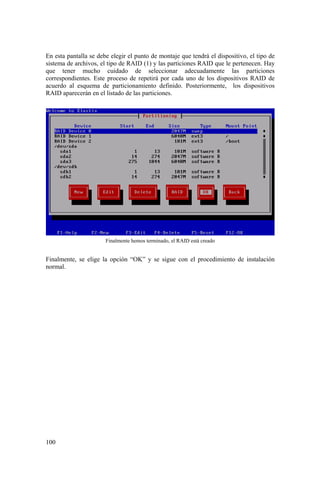 100
En esta pantalla se debe elegir el punto de montaje que tendrá el dispositivo, el tipo de
sistema de archivos, el tipo de RAID (1) y las particiones RAID que le pertenecen. Hay
que tener mucho cuidado de seleccionar adecuadamente las particiones
correspondientes. Este proceso de repetirá por cada uno de los dispositivos RAID de
acuerdo al esquema de particionamiento definido. Posteriormente, los dispositivos
RAID aparecerán en el listado de las particiones.
Finalmente hemos terminado, el RAID está creado
Finalmente, se elige la opción “OK” y se sigue con el procedimiento de instalación
normal.
 