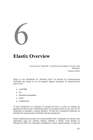 101
Elastix Overview
Los que dicen”imposible” no deberían interrumpir a los que están
intentando
-- Thomas Edison
Elastix es una distribución de “Software Libre” de Servidor de Comunicaciones
Unificadas que integra en un solo paquete algunas tecnologías de comunicaciones
claves como:
• VoIP PBX
• Fax
• Mensajería Instantánea
• Email
• Colaboración
Al decir distribución nos referimos al concepto de distro, es decir un conjunto de
paquetes de software que se distribuyen juntos en un mismo medio, en este caso un CD,
incluyendo el instalador y sistema operativo. Al final de la instalación tendremos un
Servidor de Comunicaciones Unificadas listo para producción.
Elastix implementa gran parte de su funcionalidad sobre 4 programas de software muy
importantes como son Asterisk, Hylafax, Openfire y Postfix. Estos brindan las
funciones de PBX, Fax, Mensajería Instantánea e Email, respectivamente. La parte de
 