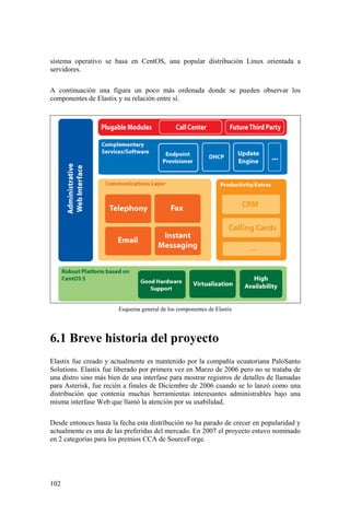 102
sistema operativo se basa en CentOS, una popular distribución Linux orientada a
servidores.
A continuación una figura un poco más ordenada donde se pueden observar los
componentes de Elastix y su relación entre sí.
Esquema general de los componentes de Elastix
6.1 Breve historia del proyecto
Elastix fue creado y actualmente es mantenido por la compañía ecuatoriana PaloSanto
Solutions. Elastix fue liberado por primera vez en Marzo de 2006 pero no se trataba de
una distro sino más bien de una interfase para mostrar registros de detalles de llamadas
para Asterisk, fue recién a finales de Diciembre de 2006 cuando se lo lanzó como una
distribución que contenía muchas herramientas interesantes administrables bajo una
misma interfase Web que llamó la atención por su usabilidad.
Desde entonces hasta la fecha esta distribución no ha parado de crecer en popularidad y
actualmente es una de las preferidas del mercado. En 2007 el proyecto estuvo nominado
en 2 categorías para los premios CCA de SourceForge.
 