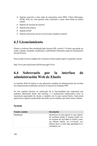 106
• Soporta conexión a otras redes de mensajería como MSN, Yahoo Messenger,
GTalk, ICQ, etc. Esto permite estar conectado a varias redes desde un mismo
cliente
• Reporte de sesiones de usuarios
• Soporte para plugins
• Soporta LDAP
• Soporta conexiones server-to-server para compartir usuarios
6.3 Licenciamiento
Elastix es software libre distribuido bajo licencia GPL versión 2. Es decir que puede ser
usado, copiado, estudiado, modificado y redistribuido libremente según los lineamientos
de esta licencia.
Para acceder al texto completo de la licencia el lector puede seguir el siguiente vínculo.
http://www.gnu.org/licenses/old-licenses/gpl-2.0.txt
6.4 Sobrevuelo por la interfase de
administración Web de Elastix
La interfase Web de Elastix es una aplicación completa de administración del servidor
de comunicaciones unificadas escrita en su mayoría en lenguaje PHP.
En este capitulo haremos un sobrevuelo de la funcionalidad mas importante que
podemos administrar desde esta interfase y a continuación explicaremos como se
encuentran organizados los menús y módulos con los que cuenta Elastix. Cada menú
aparecerá en negritas encabezando una tabla con los módulos que dicho menú contiene.
System
Nombre módulo Descripción
Dashboard Dashboard es una especie es una especie
de escritorio donde el usuario puede ver
un resumen de actividad en Elastix como
sus últimos emails, sus voicemails, sus
últimos faxes, si tiene algo agendado en el
calendario, etc
 