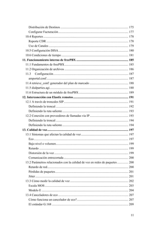 11
Distribución de Destinos ...................................................................................... 175
Configurar Facturación......................................................................................... 177
10.4 Reportes............................................................................................................ 178
Reporte CDR ........................................................................................................ 178
Uso de Canales ..................................................................................................... 179
10.5 Configuración DISA......................................................................................... 180
10.6 Condiciones de tiempo ..................................................................................... 181
11. Funcionamiento interno de freePBX .................................................................. 185
11.1 Fundamentos de freePBX................................................................................. 185
11.2 Organización de archivos ................................................................................. 186
11.3 Configuración............................................................................................... 187
amportal.conf........................................................................................................ 187
11.4 retrieve_conf: generador del plan de marcado ................................................. 188
11.5 dialparties.agi.................................................................................................... 188
11.6 Estructura de un módulo de freePBX............................................................... 189
12. Interconexión con Elastix remotos...................................................................... 191
12.1 A través de troncales SIP.................................................................................. 191
Definiendo la troncal ............................................................................................ 192
Definiendo la ruta saliente.................................................................................... 193
12.2 Conexión con proveedores de llamadas vía IP................................................. 193
Definiendo la troncal ............................................................................................ 194
Definiendo la ruta saliente.................................................................................... 194
13. Calidad de voz....................................................................................................... 197
13.1 Síntomas que afectan la calidad de voz............................................................ 197
Eco........................................................................................................................ 197
Bajo nivel o volumen............................................................................................ 199
Retardo ................................................................................................................. 199
Distorsión de la voz.............................................................................................. 199
Comunicación entrecortada.................................................................................. 200
13.2 Parámetros relacionados con la calidad de voz en redes de paquetes .............. 200
Retardo de red....................................................................................................... 200
Pérdidas de paquetes............................................................................................. 201
Jitter ...................................................................................................................... 201
13.3 Cómo medir la calidad de voz.......................................................................... 202
Escala MOS.......................................................................................................... 203
Modelo E .............................................................................................................. 204
13.4 Canceladores de eco ......................................................................................... 207
Cómo funciona un cancelador de eco?................................................................. 207
El estándar G.168 ................................................................................................. 209
 