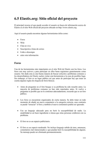 111
6.5 Elastix.org: Sitio oficial del proyecto
El principal recurso al que puede acceder el usuario en busca de información acerca de
Elastix es el sitio Web oficial del proyecto ubicado en http://www.elastix.org
Aquí el usuario puede encontrar algunas herramientas útiles como:
• Foros
• Wiki
• Chat en vivo
• Suscripción a listas de correo
• Links a descargas
• entre otra información
Foros
Una de las herramientas más importantes en el sitio Web de Elastix son los foros. Los
foros son muy activos y para participar en ellos basta registrarse gratuitamente como
usuario. Sin duda esta es una buena manera de buscar solución a problemas comunes y
los desarrolladores de Elastix suelen visitar esta herramienta a la caza de posibles bugs.
Sin embargo, el foro es un lugar público así que antes de participar hay que tener en
cuenta algunas reglas de etiqueta de foros básicas.
• Antes de preguntar en el foro busque si su problema ha sido resuelto antes. La
mayoría de problemas comunes ya han sido reportados antes. Si vuelve a
preguntar es posible que no le contesten adecuadamente, recuerde que es un foro
público.
• Los foros se encuentran organizados de cierta manera. Se debe tratar en todo
momento de añadir un nuevo comentario a la categoría correcta, caso contrario
se puede “ensuciar” el foro y también el nuevo comentario podría ser ignorado.
• Use un lenguaje adecuado para no herir la susceptibilidad de nadie. La
amabilidad es un buen ingrediente si desea que otras personas colaboren con su
problema.
• El foro no es un espacio publicitario.
• El foro es un espacio moderado. No incluya lenguaje subido de tono, amenazas,
comentarios mal intencionados o que puedan herir la susceptibilidad de alguien.
Su mensaje puede ser eliminado permanentemente.
 