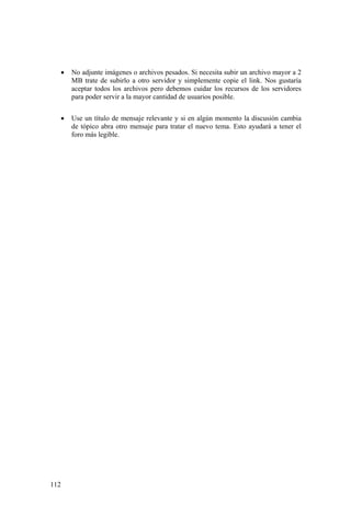 112
• No adjunte imágenes o archivos pesados. Si necesita subir un archivo mayor a 2
MB trate de subirlo a otro servidor y simplemente copie el link. Nos gustaría
aceptar todos los archivos pero debemos cuidar los recursos de los servidores
para poder servir a la mayor cantidad de usuarios posible.
• Use un título de mensaje relevante y si en algún momento la discusión cambia
de tópico abra otro mensaje para tratar el nuevo tema. Esto ayudará a tener el
foro más legible.
 