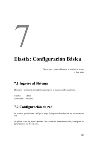 113
Elastix: Configuración Básica
Educación es elevar al hombre al nivel de su tiempo
-- José Martí
7.1 Ingreso al Sistema
El usuario y contraseña por defecto para ingreso al sistema son los siguientes:
Usuario: admin
Contraseña: palosanto
7.2 Configuración de red
Lo primero que debemos configurar luego de ingresar al equipo son los parámetros de
red:
La opción “Red” del Menú “Sistema” del Elastix nos permite visualizar y configurar los
parámetros de red del servidor.
 