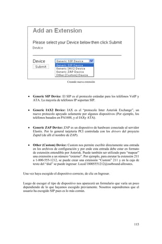 115
Creando nueva extensión
• Generic SIP Device: El SIP es el protocolo estándar para los teléfonos VoIP y
ATA. La mayoría de teléfonos IP soportan SIP.
• Generic IAX2 Device: IAX es el “protocolo Inter Asterisk Exchange”, un
nuevo protocolo apoyado solamente por algunos dispositivos (Por ejemplo, los
teléfonos basados en PA1688, y el IAXy ATA).
• Generic ZAP Device: ZAP es un dispositivo de hardware conectado al servidor
Elastix. Por lo general tarjetería PCI controlada con los drivers del proyecto
Zaptel (de allí el nombre de ZAP).
• Other (Custom) Device: Custom nos permite escribir directamente una entrada
en los archivos de configuración y por ende esta entrada debe estar en formato
de extensión entendible por Asterisk. Puede también ser utilizado para “mapear”
una extensión a un número “externo”. Por ejemplo, para enrutar la extensión 211
a 1-800-555-1212, se puede crear una extensión “Custom” 211 y en la caja de
texto del “dial” se puede ingresar: Local/18005551212@outbound-allroutes.
Una vez haya escogido el dispositivo correcto, de clic en Ingresar.
Luego de escoger el tipo de dispositivo nos aparecerá un formulario que varía un poco
dependiendo de lo que hayamos escogido previamente. Nosotros supondremos que el
usuario ha escogido SIP pues es lo más común.
 
