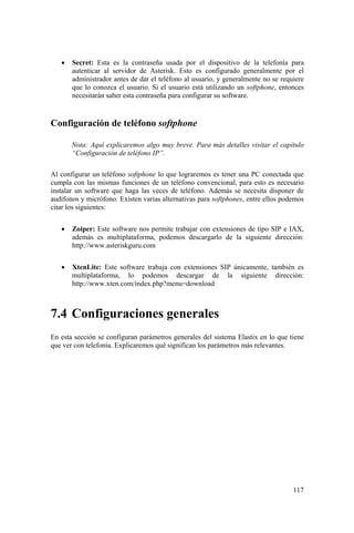 117
• Secret: Esta es la contraseña usada por el dispositivo de la telefonía para
autenticar al servidor de Asterisk. Esto es configurado generalmente por el
administrador antes de dar el teléfono al usuario, y generalmente no se requiere
que lo conozca el usuario. Si el usuario está utilizando un softphone, entonces
necesitarán saber esta contraseña para configurar su software.
Configuración de teléfono softphone
Nota: Aquí explicaremos algo muy breve. Para más detalles visitar el capítulo
“Configuración de teléfono IP”.
Al configurar un teléfono softphone lo que lograremos es tener una PC conectada que
cumpla con las mismas funciones de un teléfono convencional, para esto es necesario
instalar un software que haga las veces de teléfono. Además se necesita disponer de
audífonos y micrófono. Existen varias alternativas para softphones, entre ellos podemos
citar los siguientes:
• Zoiper: Este software nos permite trabajar con extensiones de tipo SIP e IAX,
además es multiplataforma, podemos descargarlo de la siguiente dirección:
http://www.asteriskguru.com
• XtenLite: Este software trabaja con extensiones SIP únicamente, también es
multiplataforma, lo podemos descargar de la siguiente dirección:
http://www.xten.com/index.php?menu=download
7.4 Configuraciones generales
En esta sección se configuran parámetros generales del sistema Elastix en lo que tiene
que ver con telefonía. Explicaremos qué significan los parámetros más relevantes.
 