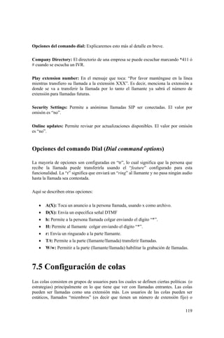 119
Opciones del comando dial: Explicaremos esto más al detalle en breve.
Company Directory: El directorio de una empresa se puede escuchar marcando *411 ó
# cuando se escucha un IVR.
Play extension number: En el mensaje que toca: “Por favor manténgase en la línea
mientras transfiero su llamada a la extensión XXX”. Es decir, menciona la extensión a
donde se va a transferir la llamada por lo tanto el llamante ya sabrá el número de
extensión para llamadas futuras.
Security Settings: Permite a anónimas llamadas SIP ser conectadas. El valor por
omisón es “no”.
Online updates: Permite revisar por actualizaciones disponibles. El valor por omisón
es “no”.
Opciones del comando Dial (Dial command options)
La mayoría de opciones son configuradas en “tr”, lo cual significa que la persona que
recibe la llamada puede transferirla usando el “feature” configurado para esta
funcionalidad. La “r” significa que enviará un “ring” al llamante y no pasa ningún audio
hasta la llamada sea contestada.
Aquí se describen otras opciones:
• A(X): Toca un anuncio a la persona llamada, usando x como archivo.
• D(X): Envía un específica señal DTMF
• h: Permite a la persona llamada colgar enviando el dígito “*”.
• H: Permite al llamante colgar enviando el dígito “*”.
• r: Envía un ringueado a la parte llamante.
• T/t: Permite a la parte (llamante/llamada) transferir llamadas.
• W/w: Permitir a la parte (llamante/llamada) habilitar la grabación de llamadas.
7.5 Configuración de colas
Las colas consisten en grupos de usuarios para los cuales se definen ciertas políticas (o
estrategias) principalmente en lo que tiene que ver con llamadas entrantes. Las colas
pueden ser llamadas como una extensión más. Los usuarios de las colas pueden ser
estáticos, llamados “miembros” (es decir que tienen un número de extensión fijo) o
 