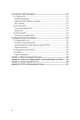 12
14. Protocolos VoIP al descubierto ........................................................................... 211
14.1 Protocolo SIP.................................................................................................... 211
Detalles del protocolo........................................................................................... 212
Señalización SIP: Métodos y respuestas .............................................................. 212
SIP y Asterisk....................................................................................................... 213
14.2 Protocolo IAX .................................................................................................. 213
Fases de una llamada IAX.................................................................................... 214
Frames IAX .......................................................................................................... 215
14.2 Protocolo RTP .................................................................................................. 216
Estructura de un paquete RTP .............................................................................. 217
15. Diagnóstico básico de problemas ........................................................................ 219
15.1 Interpretando el log........................................................................................... 219
El archivo /var/log/asterisk/full ............................................................................ 221
Qué información nos puede indicar el campo TEXTO? ...................................... 222
Número de proceso............................................................................................... 223
15.2 Diagnóstico a través del CLI ............................................................................ 223
15.3 Sniffing.............................................................................................................. 223
Captura de llamadas.............................................................................................. 224
Apéndice A: Banco de preguntas de prueba............................................................ 225
Apéndice B: Archivos de configuración de Asterisk distribuidos con Elastix...... 229
Apéndice C: Lista de comandos de CLI................................................................... 239
Apéndice D: GNU Free Documentation License ..................................................... 247
 
