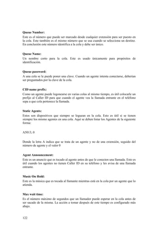 122
Queue Number:
Este es el número que puede ser marcado desde cualquier extensión para ser puesto en
la cola. Este también es el mismo número que se usa cuando se selecciona un destino.
En conclusión este número identifica a la cola y debe ser único.
Queue Name:
Un nombre corto para la cola. Este es usado únicamente para propósitos de
identificación.
Queue password:
A una cola se le puede poner una clave. Cuando un agente intenta conectarse, deberían
ser preguntados por la clave de la cola.
CID name prefix:
Como un agente puede logonearse en varias colas al mismo tiempo, es útil colocarle un
prefijo al Caller ID para que cuando el agente vea la llamada entrante en el teléfono
sepa a que cola pertenece la llamada.
Static Agents:
Estos son dispositivos que siempre se loguean en la cola. Esto es útil si se tienen
siempre los mismo agentes en una cola. Aquí se deben listar los Agentes de la siguiente
forma:
A5013, 0
Donde la letra A indica que se trata de un agente y no de una extensión, seguido del
número de agente y el valor 0
Agent Announcement:
Este es un anuncio que es tocado al agente antes de que le conecten una llamada. Esto es
útil cuando los agentes no tienen Caller ID en su teléfono y les avisa de una llamada
entrante.
Music On Hold:
Este es la música que es tocada al llamante mientras está en la cola por un agente que lo
atienda.
Max wait time:
Es el número máximo de segundos que un llamador puede esperar en la cola antes de
ser sacado de la misma. La acción a tomar después de este tiempo es configurado más
abajo.
 