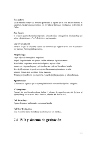 123
Max callers:
Es el máximo número de personas permitidas a esperar en la cola. Si este número es
alcanzado, las personas adicionales son enviadas al destinado configurado en Destino de
Fallas.
Join Empty:
Si se desea que los llamantes ingresen a una cola vacía (sin agentes), entonces hay que
setear este parámetro a “yes”. Esto no es recomendado.
Leave when empty:
Se setea a “yes” si se quiere sacar a los llamantes que ingresen a una cola en donde no
hay agentes. Recomendado poner no.
Ring strategy:
Hay 6 tipos de estrategia de ringueado:
ringall: ringuean todos los agentes válidos hasta que alguno responda.
Roundrobin: ringuea en orden desde el primer agente válido
leastrecent: ringuea al agente cual fue el menos reciente llamado en la cola
fewestcalls: ringuea al agente con menos llamadas completadas en la cola.
random: ringuea a un agente en forma aleatoria.
Rrmemory: round robin con memoria, recuerda donde se conectó la última llamada.
Agent timeout:
El número de segundo que se espera para intentar nuevamente riguear a un agente.
Wrap-up-time:
Después de una llamada exitosa, indica el número de segundos antes de declarar al
agente libre y enviarle una nueva llamada, El valor por defecto es 0.
Call Recording:
Opción de grabar las llamadas entrantes a la cola.
Fail Over Destination:
Este el destino si una llamada de la cola no pudo ser atendida.
7.6 IVR y sistema de grabación
 