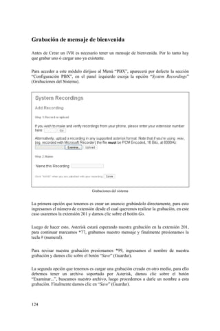 124
Grabación de mensaje de bienvenida
Antes de Crear un IVR es necesario tener un mensaje de bienvenida. Por lo tanto hay
que grabar uno ó cargar uno ya existente.
Para acceder a este módulo diríjase al Menú “PBX”, aparecerá por defecto la sección
“Configuración PBX”, en el panel izquierdo escoja la opción “System Recordings”
(Grabaciones del Sistema).
Grabaciones del sistema
La primera opción que tenemos es crear un anuncio grabándolo directamente, para esto
ingresamos el número de extensión desde el cual queremos realizar la grabación, en este
caso usaremos la extensión 201 y damos clic sobre el botón Go.
Luego de hacer esto, Asterisk estará esperando nuestra grabación en la extensión 201,
para continuar marcamos *77, grabamos nuestro mensaje y finalmente presionamos la
tecla # (numeral).
Para revisar nuestra grabación presionamos *99, ingresamos el nombre de nuestra
grabación y damos clic sobre el botón “Save” (Guardar).
La segunda opción que tenemos es cargar una grabación creado en otro medio, para ello
debemos tener un archivo soportado por Asterisk, damos clic sobre el botón
“Examinar...”, buscamos nuestro archivo, luego procedemos a darle un nombre a esta
grabación. Finalmente damos clic en “Save” (Guardar).
 
