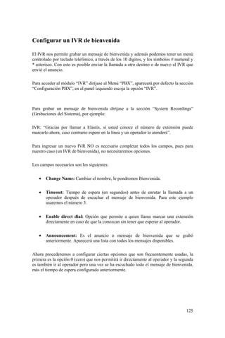 125
Configurar un IVR de bienvenida
El IVR nos permite grabar un mensaje de bienvenida y además podemos tener un menú
controlado por teclado telefónico, a través de los 10 dígitos, y los símbolos # numeral y
* asterisco. Con esto es posible enviar la llamada a otro destino o de nuevo al IVR que
envió el anuncio.
Para acceder al módulo “IVR” diríjase al Menú “PBX”, aparecerá por defecto la sección
“Configuración PBX”, en el panel izquierdo escoja la opción “IVR”.
Para grabar un mensaje de bienvenida diríjase a la sección “System Recordings”
(Grabaciones del Sistema), por ejemplo:
IVR: “Gracias por llamar a Elastix, si usted conoce el número de extensión puede
marcarlo ahora, caso contrario espere en la línea y un operador lo atenderá”.
Para ingresar un nuevo IVR NO es necesario completar todos los campos, pues para
nuestro caso (un IVR de bienvenida), no necesitaremos opciones.
Los campos necesarios son los siguientes:
• Change Name: Cambiar el nombre, le pondremos Bienvenida.
• Timeout: Tiempo de espera (en segundos) antes de enrutar la llamada a un
operador después de escuchar el mensaje de bienvenida. Para este ejemplo
usaremos el número 3.
• Enable direct dial: Opción que permite a quien llama marcar una extensión
directamente en caso de que la conozcan sin tener que esperar al operador.
• Announcement: Es el anuncio o mensaje de bienvenida que se grabó
anteriormente. Aparecerá una lista con todos los mensajes disponibles.
Ahora procederemos a configurar ciertas opciones que son frecuentemente usadas, la
primera es la opción 0 (cero) que nos permitirá ir directamente al operador y la segunda
es también ir al operador pero una vez se ha escuchado todo el mensaje de bienvenida,
más el tiempo de espera configurado anteriormente.
 