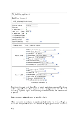 126
Formulario de creación de IVR
Entre las opciones del menú disponibles, en la parte izquierda existe un casillero donde
se debe ingresar la opción. Para la primera opción (cero) pondremos este valor en el
casillero, y asignamos alguna extensión configurada anteriormente, ésta extensión será
el operador.
Estas extensiones aparecerán luego en la opción “Core”.
Ahora procedemos a configurar la segunda opción (permitir ir al operador luego de
escuchar el mensaje de bienvenida más el tiempo de espera), para ello en el casillero de
 