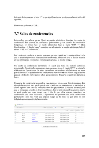 127
la izquierda ingresamos la letra “t” lo que significa timeout y asignamos la extensión del
operador.
Finalmente grabamos el IVR.
7.7 Salas de conferencias
Primero hay que aclarar que en Elastix se pueden administrar dos tipos de cuartos de
conferencia: Los cuartos de conferencia permanentes y los cuartos de conferencia
temporales. El primer tipo se puede administrar bajo el menú “PBX => PBX
Configuration => Conferences”, mientras que el segundo se puede administrar bajo el
menú “PBX => Conferencias”.
Los cuartos de conferencia no son otra cosa que una especie de extensión virtual en la
que se puede alojar varias llamadas al mismo tiempo, dando con esto la ilusión de estar
en una conferencia con muchas personas conversando al mismo tiempo.
Un cuarto de conferencia permanente es aquel que tiene un numero definitivo
preasignado. Por ejemplo supongamos que queremos crear el cuarto 88999 y asignarlo
al Gerente de Operaciones. De ahora en adelante las reuniones telefónicas de los lunes
por las mañanas se pueden realizar simplemente marcando 88999 cuando llegue la hora
pactada y todos los participantes saben que ese número de cuarto no cambiara de lunes a
lunes.
Un cuarto de conferencia temporal se crea, como es obvio, para fines temporales. Por
ejemplo la empresa va a participar de una exposición de productos en el extranjero y
quiere agendar una serie de reuniones entre los proveedores y asesores externos para
que se pongan de acuerdo en diferentes tópicos. Por lo tanto se decide asignar un cuarto
de conferencia para cada asesor con el fin de que ellos mismos coordinen las
conferencias que crean necesarias. Lógicamente no queremos que estos cuartos sean
permanentes sino más bien que expiren luego de la feria ya que ellos no son
trabajadores permanentes de la compañía.
Listado de conferencias
 