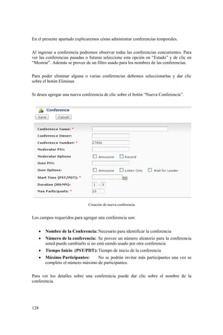 128
En el presente apartado explicaremos cómo administrar conferencias temporales.
Al ingresar a conferencia podremos observar todas las conferencias concurrentes. Para
ver las conferencias pasadas o futuras seleccione esta opción en “Estado” y de clic en
“Mostrar”. Además se provee de un filtro usado para los nombres de las conferencias.
Para poder eliminar alguna o varias conferencias debemos seleccionarlas y dar clic
sobre el botón Eliminar.
Si desea agregar una nueva conferencia de clic sobre el botón “Nueva Conferencia”.
Creación de nueva conferencia
Los campos requeridos para agregar una conferencia son:
• Nombre de la Conferencia: Necesario para identificar la conferencia
• Número de la conferencia: Se provee un número aleatorio para la conferencia
usted puede cambiarlo si no está siendo usado por otra conferencia
• Tiempo Inicio (PST/PDT): Tiempo de inicio de la conferencia
• Máximo Participantes: No se podrán invitar más participantes una vez se
completo el número máximo de participantes.
Para ver los detalles sobre una conferencia puede dar clic sobre el nombre de la
conferencia.
 
