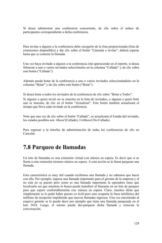 129
Si desea administrar una conferencia concurrente, de clic sobre el enlace de
participantes correspondiente a dicha conferencia.
Para invitar a alguien a la conferencia debe escogerlo de la lista proporcionada (lista de
extensiones disponibles) y dar clic sobre el botón “Llamada a invitar”, deberá esperar
hasta que se conteste la llamada.
Una vez haya invitado a alguien a la conferencia irán apareciendo en el reporte, si desea
Silenciar a uno o varios invitados selecciónelos en la columna “Callado” y de clic sobre
este botón (“Callado”).
Además puede botar de la conferencia a uno o varios invitados seleccionándolos en la
columna “Botar” y de clic sobre este botón (“Botar”).
Si desea botar a todos los invitados de la conferencia de clic sobre “Botar a Todos”.
Si alguien a quien invitó no se muestra en la lista de invitados, o alguien a quien botó
aun se muestra, de clic en el botón “Actualizar”. Este botón también actualizará el
tiempo que lleva cada invitado en la conferencia.
Note que una vez de clic sobre el botón “Callado”, se actualizará el Estado del invitado,
los estados posibles son: Muted (Callado), UnMuted (No Callado).
Para regresar a la interfaz de administración de todas las conferencias de clic en
Cancelar.
7.8 Parqueo de llamadas
Un lote de llamadas es una extensión virtual con música en espera. Es decir que si se
llama a esta extensión oiremos música en espera. A esta acción se le llama parquear una
llamada.
Esta característica es muy útil cuando recibimos una llamada y no sabemos que hacer
con ella. Por ejemplo, ingresa una llamada importante para el gerente de la empresa y el
no esta en su puesto pero como es una llamada importante la operadora tiene que
localizarlo así que mientras lo busca puede transferir al llamante en un lote de parqueo
para que espere confortablemente con música en espera. Claro, muchos dirán que
simplemente se lo pudo haber puesto on hold pero esto ocuparía la línea telefónica del
teléfono de recepción impidiendo que nuevas llamadas ingresen. Una vez encontrado al
esquivo gerente se le puede decir por ejemplo que tiene una llamada parqueada en el
lote 3434. Luego, el mismo puede des-parquear dicha llamada y reiniciar la
conversación.
 