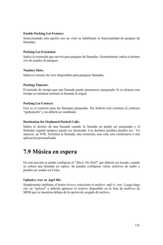 131
Enable Parking Lot Feature:
Seleccionando esta opción con un visto se habilitarán la funcionalidad de parqueo de
llamadas.
Parking Lot Extension:
Indica la extensión que servirá para parqueo de llamadas. Generalmente indica el primer
slot de canales de parqueo.
Number Slots:
Indica el número de slots disponibles para parquear llamadas.
Parking Timeout:
El período de tiempo que una llamada puede permanecer parqueada. Si se alcanza este
tiempo se intentará retornar la llamada al origen.
Parking Lot Context:
Este es el contexto para las llamadas parquedas. Por defecto este contiene el contexto
“parkedcalls” y no deberá ser cambiado.
Destination for Orphaned Parked Calls:
Indica el destino de una llamada cuando la llamada no puede ser parqueada y el
llamador orginal tampoco puede ser alcanzado. Los destinos posibles pueden ser: Un
anuncio, un IVR, Terminar la llamada, una extensión, una cola, una conferencia ó una
aplicación personalizada.
7.9 Música en espera
En esta sección se puede configurar el “Music On Hold” que debería ser tocado, cuando
se coloca una llamada en espera. Se pueden configurar varios archivos de audio y
pueden ser usados en Colas.
Upload a .wav or .mp3 file:
Simplemente mediante el botón browse selecciono el archivo .mp3 ó .wav. Luego hago
clic en “upload” y debería aparecer el archivo disponible en la lista de archivos de
MOH que se muestran debajo de la opción de cargado de archivo.
 