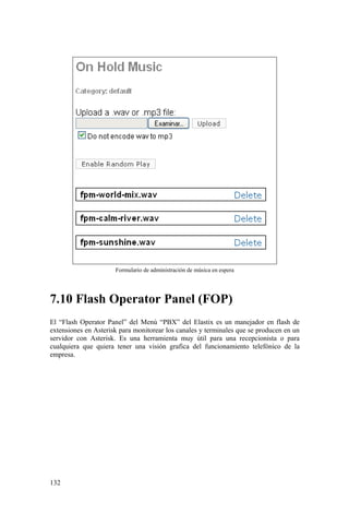 132
Formulario de administración de música en espera
7.10 Flash Operator Panel (FOP)
El “Flash Operator Panel” del Menú “PBX” del Elastix es un manejador en flash de
extensiones en Asterisk para monitorear los canales y terminales que se producen en un
servidor con Asterisk. Es una herramienta muy útil para una recepcionista o para
cualquiera que quiera tener una visión grafica del funcionamiento telefónico de la
empresa.
 