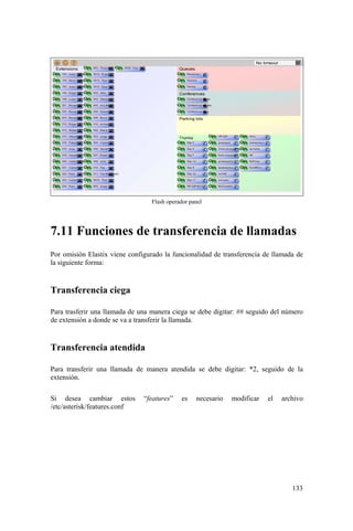133
Flash operador panel
7.11 Funciones de transferencia de llamadas
Por omisión Elastix viene configurado la funcionalidad de transferencia de llamada de
la siguiente forma:
Transferencia ciega
Para trasferir una llamada de una manera ciega se debe digitar: ## seguido del número
de extensión a donde se va a transferir la llamada.
Transferencia atendida
Para transferir una llamada de manera atendida se debe digitar: *2, seguido de la
extensión.
Si desea cambiar estos “features” es necesario modificar el archivo
/etc/asterisk/features.conf
 
