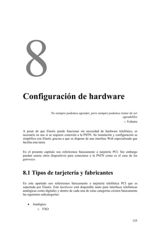 135
Configuración de hardware
No siempre podemos agradar, pero siempre podemos tratar de ser
agradables
-- Voltaire
A pesar de que Elastix puede funcionar sin necesidad de hardware telefónico, es
necesario su uso si se requiere conexión a la PSTN. Su instalación y configuración se
simplifica con Elastix gracias a que se dispone de una interfase Web especializada que
facilita esta tarea.
En el presente capítulo nos referiremos básicamente a tarjetería PCI. Sin embargo
pueden usarse otros dispositivos para conectarse a la PSTN como es el caso de los
gateways.
8.1 Tipos de tarjetería y fabricantes
En este apartado nos referiremos básicamente a tarjetería telefónica PCI que es
soportada por Elastix. Este hardware está disponible tanto para interfaces telefónicas
analógicas como digitales y dentro de cada una de estas categorías existen básicamente
las siguientes subcategorías:
• Analógico
o FXO
 
