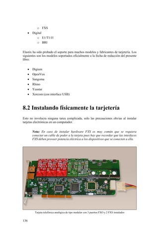 136
o FXS
• Digital
o E1/T1/J1
o BRI
Elastix ha sido probado el soporte para muchos modelos y fabricantes de tarjetería. Los
siguientes son los modelos soportados oficialmente a la fecha de redacción del presente
libro:
• Digium
• OpenVox
• Sangoma
• Rhino
• Yeastar
• Xorcom (con interface USB)
8.2 Instalando físicamente la tarjetería
Esto no involucra ninguna tarea complicada, solo las precauciones obvias al instalar
tarjetas electrónicas en un computador.
Nota: En caso de instalar hardware FXS es muy común que se requiera
conectar un cable de poder a la tarjeta pues hay que recordar que las interfaces
FXS deben proveer potencia eléctrica a los dispositivos que se conecten a ella.
Tarjeta telefónica analógica de tipo modular con 3 puertos FXO y 2 FXS instalados
 