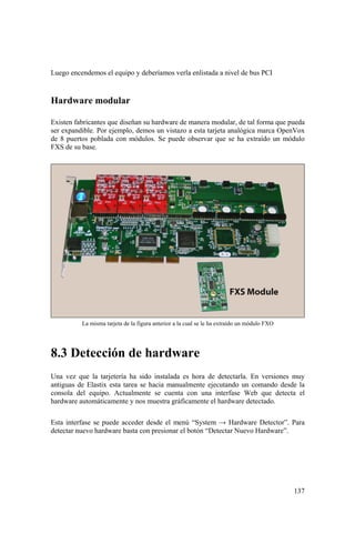 137
Luego encendemos el equipo y deberíamos verla enlistada a nivel de bus PCI
Hardware modular
Existen fabricantes que diseñan su hardware de manera modular, de tal forma que pueda
ser expandible. Por ejemplo, demos un vistazo a esta tarjeta analógica marca OpenVox
de 8 puertos poblada con módulos. Se puede observar que se ha extraído un módulo
FXS de su base.
La misma tarjeta de la figura anterior a la cual se le ha extraído un módulo FXO
8.3 Detección de hardware
Una vez que la tarjetería ha sido instalada es hora de detectarla. En versiones muy
antiguas de Elastix esta tarea se hacia manualmente ejecutando un comando desde la
consola del equipo. Actualmente se cuenta con una interfase Web que detecta el
hardware automáticamente y nos muestra gráficamente el hardware detectado.
Esta interfase se puede acceder desde el menú “System → Hardware Detector”. Para
detectar nuevo hardware basta con presionar el botón “Detectar Nuevo Hardware”.
 