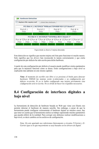 138
Figura donde se observa 2 tarjetas detectadas
Esta detección no significa que nuestra tarjeta esté lista para funcionar ni mucho menos.
Solo significa que los drivers han reconocido la tarjeta correctamente y que cierta
configuración por defecto ha sido escrita para dicho hardware.
A partir de esta configuración por defecto el usuario puede modificar ciertos parámetros
para que la tarjetería funcione cómo se desea. Estas configuraciones a bajo nivel se
explicarán más adelante en este mismo capítulo.
Nota: Al momento de escribir este libro si se presiona el botón para detectar
hardware TODAS las tarjetas serán re-detectadas y su configuración por
defecto re-escrita. Si ya se había configurado una tarjeta previamente esta
configuración será re-escrita. No se olvide de hacer los respaldos necesarios.
8.4 Configuración de interfaces digitales a
bajo nivel
La herramienta de detección de hardware basada en Web que viene con Elastix nos
permite detectar el hardware de manera sencilla. Sin embargo, a pesar de que la
herramienta puede configurar exitosamente el hardware digital en muchos casos, hay
que tener en cuenta que la herramienta realiza su trabajo suponiendo muchos parámetros
que pueden diferir de la realidad. Para corregir esto debemos realizar modificaciones a
bajo nivel, es decir cambios en los archivos de configuración.
Nota: En este apartado nos referiremos básicamente a circuitos T-Carrier y E-
Carrier (que es lo que mayormente se usa) basados en los drivers de Zaptel.
 