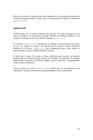 141
Hasta este momento el hardware que hemos instalado no se encuentra relacionado con
Asterisk de ninguna manera (a menos que se haya presionado el botón de sobrescribir
zapata.conf).
zapata.conf
Asterisk cuenta con un módulo llamado chan_zap que sirve para conectarse con los
drivers de Zaptel y de esta manera conectar Asterisk con hardware telefónico. Este
módulo se configura a través de un archivo llamado zapata.conf
En el archivo zapata.conf básicamente se configura la señalización de los canales
de voz y se mapean los canales de Asterisk con los circuitos o líneas telefónicas
definidos en el archivo zaptel.conf que configuramos antes. Estos canales se
pueden agrupar en grupos, también llamados troncales.
Es decir que si tengo 15 circuitos o líneas telefónicas que terminan en hardware
telefónico de mi servidor los puedo controlar con Asterisk y troncalizarlas. Por ejemplo
podría dividir esas líneas en 3 troncales debido a que mi cliente tiene 3 departamentos:
ventas, soporte y financiero.
Veamos primero un archivo zapata.conf sencillo para ver los parámetros más
importantes y después continuaremos explicando algunos de estos parámetros.
 
