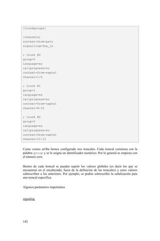 142
Como vemos arriba hemos configurado tres troncales. Cada troncal comienza con la
palabra group y se le asigna un identificador numérico. Por lo general se empieza con
el número cero.
Dentro de cada troncal se pueden repetir los valores globales (es decir los que se
encuentran en el encabezado, fuera de la definición de las troncales) y estos valores
sobrescriben a los anteriores. Por ejemplo, se podría sobrescribir la señalización para
una troncal específica.
Algunos parámetros importantes
signaling
[trunkgroups]
[channels]
context=from-pstn
signalling=fxs_ls
; trunk #0
group=0
language=es
callprogress=no
context=from-zaptel
channel=1-5
; trunk #1
group=1
language=es
callprogress=no
context=from-zaptel
channel=6-10
; trunk #2
group=2
language=es
callprogress=no
context=from-zaptel
channel=11-15
 