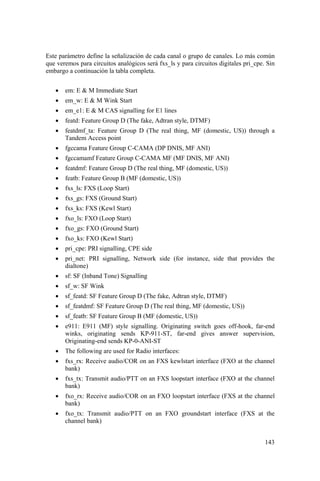 143
Este parámetro define la señalización de cada canal o grupo de canales. Lo más común
que veremos para circuitos analógicos será fxs_ls y para circuitos digitales pri_cpe. Sin
embargo a continuación la tabla completa.
• em: E & M Immediate Start
• em_w: E & M Wink Start
• em_e1: E & M CAS signalling for E1 lines
• featd: Feature Group D (The fake, Adtran style, DTMF)
• featdmf_ta: Feature Group D (The real thing, MF (domestic, US)) through a
Tandem Access point
• fgccama Feature Group C-CAMA (DP DNIS, MF ANI)
• fgccamamf Feature Group C-CAMA MF (MF DNIS, MF ANI)
• featdmf: Feature Group D (The real thing, MF (domestic, US))
• featb: Feature Group B (MF (domestic, US))
• fxs_ls: FXS (Loop Start)
• fxs_gs: FXS (Ground Start)
• fxs_ks: FXS (Kewl Start)
• fxo_ls: FXO (Loop Start)
• fxo_gs: FXO (Ground Start)
• fxo_ks: FXO (Kewl Start)
• pri_cpe: PRI signalling, CPE side
• pri_net: PRI signalling, Network side (for instance, side that provides the
dialtone)
• sf: SF (Inband Tone) Signalling
• sf_w: SF Wink
• sf_featd: SF Feature Group D (The fake, Adtran style, DTMF)
• sf_featdmf: SF Feature Group D (The real thing, MF (domestic, US))
• sf_featb: SF Feature Group B (MF (domestic, US))
• e911: E911 (MF) style signalling. Originating switch goes off-hook, far-end
winks, originating sends KP-911-ST, far-end gives answer supervision,
Originating-end sends KP-0-ANI-ST
• The following are used for Radio interfaces:
• fxs_rx: Receive audio/COR on an FXS kewlstart interface (FXO at the channel
bank)
• fxs_tx: Transmit audio/PTT on an FXS loopstart interface (FXO at the channel
bank)
• fxo_rx: Receive audio/COR on an FXO loopstart interface (FXS at the channel
bank)
• fxo_tx: Transmit audio/PTT on an FXO groundstart interface (FXS at the
channel bank)
 