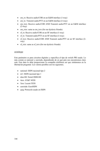 144
• em_rx: Receive audio/COR on an E&M interface (1-way)
• em_tx: Transmit audio/PTT on an E&M interface (1-way)
• em_txrx: Receive audio/COR AND Transmit audio/PTT on an E&M interface
(2-way)
• em_rxtx: same as em_txrx (for our dyslexic friends)
• sf_rx: Receive audio/COR on an SF interface (1-way)
• sf_tx: Transmit audio/PTT on an SF interface (1-way)
• sf_txrx: Receive audio/COR AND Transmit audio/PTT on an SF interface (2-
way)
• sf_rxtx: same as sf_txrx (for our dyslexic friends)
switchtype
Este parámetro es para circuitos digitales y especifica el tipo de switch PRI usado. Lo
más común es national y euroisdn, dependiendo de en qué país nos encontremos claro
está. Este dato lo debe proporcionar la compañía telefónica así que sintámonos en la
libertad de preguntar. Los valores posibles son los siguientes.
• national: ISDN nacional tipo 2
• ni1: ISDN nacional tipo 1
• dms100: Nortel DMS100
• 4ess: AT&T 4ESS
• 5ess: Lucent 5ESS
• euroisdn: EuroISDN
• qsig: Protocolo usado en ISDN
 