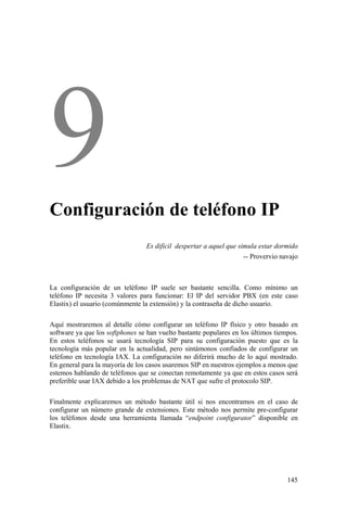 145
Configuración de teléfono IP
Es difícil despertar a aquel que simula estar dormido
-- Provervio navajo
La configuración de un teléfono IP suele ser bastante sencilla. Como mínimo un
teléfono IP necesita 3 valores para funcionar: El IP del servidor PBX (en este caso
Elastix) el usuario (comúnmente la extensión) y la contraseña de dicho usuario.
Aquí mostraremos al detalle cómo configurar un teléfono IP físico y otro basado en
software ya que los softphones se han vuelto bastante populares en los últimos tiempos.
En estos teléfonos se usará tecnología SIP para su configuración puesto que es la
tecnología más popular en la actualidad, pero sintámonos confiados de configurar un
teléfono en tecnología IAX. La configuración no diferirá mucho de lo aquí mostrado.
En general para la mayoría de los casos usaremos SIP en nuestros ejemplos a menos que
estemos hablando de teléfonos que se conectan remotamente ya que en estos casos será
preferible usar IAX debido a los problemas de NAT que sufre el protocolo SIP.
Finalmente explicaremos un método bastante útil si nos encontramos en el caso de
configurar un número grande de extensiones. Este método nos permite pre-configurar
los teléfonos desde una herramienta llamada “endpoint configurator” disponible en
Elastix.
 