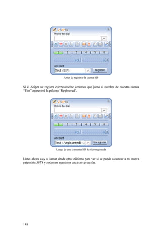 148
Antes de registrar la cuenta SIP
Si el Zoiper se registra correctamente veremos que junto al nombre de nuestra cuenta
“Test” aparecerá la palabra “Registered”.
Luego de que la cuenta SIP ha sido registrada
Listo, ahora voy a llamar desde otro teléfono para ver si se puede alcanzar a mi nueva
extensión 5678 y podemos mantener una conversación.
 