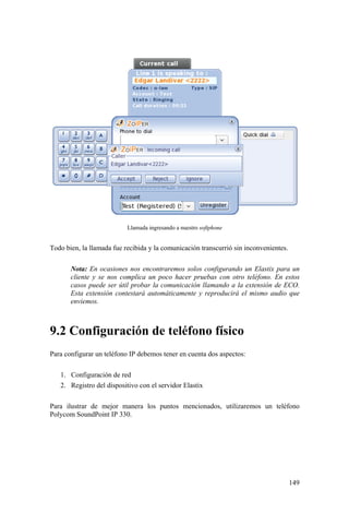 149
Llamada ingresando a nuestro softphone
Todo bien, la llamada fue recibida y la comunicación transcurrió sin inconvenientes.
Nota: En ocasiones nos encontraremos solos configurando un Elastix para un
cliente y se nos complica un poco hacer pruebas con otro teléfono. En estos
casos puede ser útil probar la comunicación llamando a la extensión de ECO.
Esta extensión contestará automáticamente y reproducirá el mismo audio que
enviemos.
9.2 Configuración de teléfono físico
Para configurar un teléfono IP debemos tener en cuenta dos aspectos:
1. Configuración de red
2. Registro del dispositivo con el servidor Elastix
Para ilustrar de mejor manera los puntos mencionados, utilizaremos un teléfono
Polycom SoundPoint IP 330.
 
