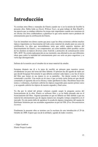 15
Introducción
Ya existían otros libros o manuales de Elastix cuando me vi en la misión de Escribir la
presente obra. Había leído ya Elastix Without Tears, un gran trabajo de Ben Shariff y
me parecía que ya estaban cubiertos los temas más importantes cuando nos reunimos en
mi oficina con otros colaboradores a planificar lo que sería nuestro nuevo producto de
entrenamiento para la certificación de Elastix.
Casi de inmediato nos dimos cuenta que pese a que las obras existentes cubrían muchos
tópicos importantes no funcionarían del todo como material de estudio para un curso de
certificación. La obra que necesitábamos tenía que cubrir aspectos internos del
funcionamiento de Elastix y sus componentes, así como también cubrir posibles vacíos
de los alumnos en tópicos diversos como Asterisk y protocolos de comunicación como
SIP y RTP. No existía nada parecido en ese momento, una alternativa era usar diferentes
obras para cubrir la totalidad del entrenamiento pero eso sería un poco engorroso y se
vería algo desorganizado.
Salimos de la reunión con el sinsabor de no tener material de estudio.
Semanas después me di a la tarea de escribir un pénsum para nuestros cursos
olvidándome un poco del tema del libro faltante. El pénsum fue del agrado de todos así
que decidí bosquejar brevemente lo que debería contener cada tópico y ese fue el inicio
del libro que tienen en sus manos (o en su pantalla)... Sin darme cuenta lo había
comenzado a escribir. Una noche en mi casa vi que ya tenía cierta forma así que decidí
comentarlo al siguiente día en la oficina y todos aprobaron la idea. Decidimos hacer dos
tomos o volúmenes, el primero cubriría los tópicos requeridos para nuestro primer curso
y un segundo cubriría los tópicos de nuestro segundo y final curso.
Ya iba por la mitad del primer volumen cuando surgió la pregunta acerca del
licenciamiento de la obra. Elastix es software libre y yo no había pensado aún en el
licenciamiento del libro. Algunos pensaban en que no debería ser libre debido a que era
material de entrenamiento que de alguna manera nos otorgaba ventaja competitiva en el
mercado. En este punto debo de agradecer la ayuda de algunos integrantes del equipo de
PaloSanto Solutions por sus acertados argumentos en pro de FDL (Free Documentation
License).
Finalmente la presente obra se termino con la escritura de esta introducción el 29 de
Octubre de 2008. Espero que sea de la utilidad y agrado de todos vosotros.
-- Edgar Landivar
Elastix Project Leader
 