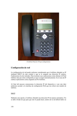 150
El teléfono Polycom 330 que configuraremos
Configuración de red
La configuración de red puede realizarse considerando que el teléfono obtendrá su IP
mediante DHCP (lo más común) o que se le asignará una dirección IP estática.
Explicaremos los dos métodos. Para el primer caso explicaremos cómo obtener el IP del
teléfono más que cómo configurarla ya que se asigna automáticamente. En el caso de IP
estática explicaremos cómo asignarle un IP al teléfono.
Al final del proceso conoceremos la dirección IP del dispositivo y con este dato
podremos acceder a la interfase de configuración Web que nos ofrece este modelo de
teléfono.
DHCP
Mediante esta opción, el teléfono obtendrá una dirección IP de manera automática. No
se debe olvidar de que para que éste lo pueda hacer, dentro de la red deberá haber un
 