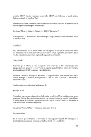 151
servidor DHCP. Elastix viene con un servidor DHCP embebido que se puede activar
fácilmente desde la interfase Web.
Primero necesitamos conocer la dirección IP que adquirió el teléfono. A continuación se
detalla el procedimiento para determinarla.
Presionar "Menu -> Status -> Network -> TCP/IP Parameters”
Aquí aparecerá la dirección IP. Anotémosla para luego poder acceder al teléfono desde
la interfase Web.
IP estática
Esta opción le será útil si desea contar con un registro exacto de las direcciones IP de
sus teléfonos y/o si desea colocar sus dispositivos IP en segmentos específicos de su
red. En esta opción, necesitará ingresar la siguiente información.
Dirección IP
Recuerde que la IP que le vaya a asignar a este equipo no la debe tener ningún otro
equipo, debe ser única en su red. Vamos a suponer que el teléfono estaba previamente
configurado con DHCP ya que así viene de fábrica.
Presionar "Menu -> Settings -> Advanced -> (ingresar clave. Por omisión es 456) ->
Admin Settings -> Network Configration -> DHCP Client -> Editar -> Disabled ->
Phone IP Addres"
Aquí procederemos a ingresar la dirección IP.
Máscara de red
Si usted no ingresa una máscara de red adecuada, su teléfono IP no podrá registrarse con
su central Elastix. Esos problemas ocurren con mayor frecuencia cuando los teléfonos
IP están dentro de diferentes segmentos de redes que la central Elastix, es ahí donde se
debe seleccionar la máscara adecuada.
Seleccionar "Subnet Mask -> (Ingresar la máscara de red)
Puerta de enlace
En el caso de que su teléfono se encuentre en otro segmento de red, deberá ingresar la
puerta de enlace adecuada para que su teléfono pueda ver a su Elastix.
 