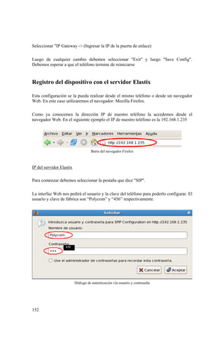 152
Seleccionar "IP Gateway -> (Ingresar la IP de la puerta de enlace)
Luego de cualquier cambio debemos seleccionar "Exit" y luego "Save Config".
Debemos esperar a que el teléfono termine de reiniciarse
Registro del dispositivo con el servidor Elastix
Esta configuración se la pueda realizar desde el mismo teléfono o desde un navegador
Web. En este caso utilizaremos el navegador: Mozilla Firefox.
Como ya conocemos la dirección IP de nuestro teléfono la accedemos desde el
navegador Web. En el siguiente ejemplo el IP de nuestro teléfono es la 192.168.1.235
Barra del navegador Firefox
IP del servidor Elastix
Para comenzar debemos seleccionar la pestaña que dice "SIP".
La interfaz Web nos pedirá el usuario y la clave del teléfono para poderlo configurar. El
usuario y clave de fábrica son “Polycom” y “456” respectivamente.
Diálogo de autenticación vía usuario y contraseña
 