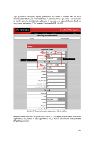 153
Aquí podremos configurar algunos parámetros SIP como el servidor SIP, es decir
nuestra central Elastix, así como también el “Outbound Proxy” que viene a ser lo mismo
en nuestro caso. La configuración adecuada se muestra en la siguiente figura, donde se
supone que la dirección IP del servidor Elastix es la 192.168.1.66
Interfase Web de configuración de parámetros SIP del teléfono
Debemos tomar en cuenta de que la dirección de la Elastix puede estar dentro de nuestro
segmento de red, dentro de otro segmento de red, o incluso una IP fuera de nuestra red
(IP pública externa).
 