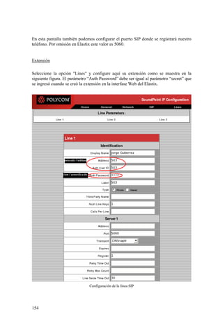 154
En esta pantalla también podemos configurar el puerto SIP donde se registrará nuestro
teléfono. Por omisión en Elastix este valor es 5060.
Extensión
Seleccione la opción "Lines" y configure aquí su extensión como se muestra en la
siguiente figura. El parámetro “Auth Password” debe ser igual al parámetro “secret” que
se ingresó cuando se creó la extensión en la interfase Web del Elastix.
Configuración de la línea SIP
 