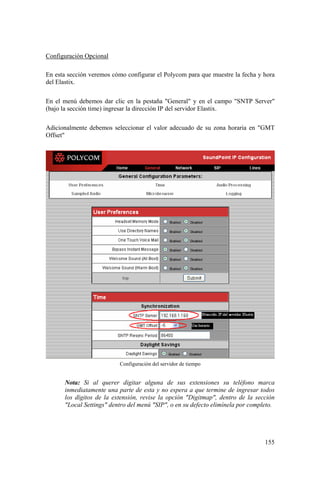 155
Configuración Opcional
En esta sección veremos cómo configurar el Polycom para que muestre la fecha y hora
del Elastix.
En el menú debemos dar clic en la pestaña "General" y en el campo "SNTP Server"
(bajo la sección time) ingresar la dirección IP del servidor Elastix.
Adicionalmente debemos seleccionar el valor adecuado de su zona horaria en "GMT
Offset"
Configuración del servidor de tiempo
Nota: Si al querer digitar alguna de sus extensiones su teléfono marca
inmediatamente una parte de esta y no espera a que termine de ingresar todos
los dígitos de la extensión, revise la opción "Digitmap", dentro de la sección
"Local Settings" dentro del menú "SIP", o en su defecto elimínela por completo.
 