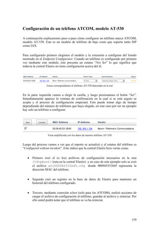 159
Configuración de un teléfono ATCOM, modelo AT-530
A continuación explicaremos paso a paso cómo configurar un teléfono marca ATCOM,
modelo AT-530. Este es un modelo de teléfono de bajo costo que soporta tanto SIP
como IAX.
Para configurarlo primero elegimos el modelo y la extensión a configurar del listado
mostrado en el Endpoint Configurator. Cuando un teléfono es configurado por primera
vez mediante este módulo, éste presenta un estatus “Not Set” lo que significa que
todavía la central Elastix no tiene configuración acerca del él.
Línea correspondiente al teléfono AT-530 detectado en la red
En la parte izquierda vamos a elegir la casilla, y luego presionamos el botón “Set”.
Inmediatamente aparece la ventana de confirmación en la cual si se está seguro se
acepta y el proceso de configuración empezará. Esto puede tomar algo de tiempo
dependiendo del número de teléfonos que haya elegido, en este caso por ser un ejemplo
hay solo un teléfono a configurar.
Vista amplificada con los datos de nuestro teléfono AT-530
Luego del proceso vamos a ver que el reporte se actualizó y el estatus del teléfono es
“Configured without incident”. Esto indica que la central Elastix hizo varias cosas.
• Primero creó el (o los) archivos de configuración necesarios en la ruta
/tftpboot/ (ruta en la central Elastix) y en caso de este ejemplo solo se creó
el archivo atc000945531b45.cfg donde 000945531b45 representa la
dirección MAC del teléfono.
• Segundo creó un registro en la base de datos de Elastix para mantener un
historial del teléfono configurado.
• Tercero, mediante conexión telnet (solo para los ATCOM), realizó acciones de
cargar el archivo de configuración al teléfono, guardar al archivo y reiniciar. Por
ello usted podrá notar que el teléfono se va ha reiniciar.
 