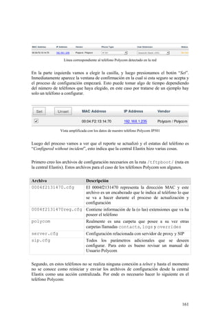 161
Línea correspondiente al teléfono Polycom detectado en la red
En la parte izquierda vamos a elegir la casilla, y luego presionamos el botón “Set”.
Inmediatamente aparece la ventana de confirmación en la cual si esta seguro se acepta y
el proceso de configuración empezará. Esto puede tomar algo de tiempo dependiendo
del número de teléfonos que haya elegido, en este caso por tratarse de un ejemplo hay
solo un teléfono a configurar.
Vista amplificada con los datos de nuestro teléfono Polycom IP501
Luego del proceso vamos a ver que el reporte se actualizó y el estatus del teléfono es
“Configured without incident”, esto indica que la central Elastix hizo varias cosas.
Primero creo los archivos de configuración necesarios en la ruta /tftpboot/ (ruta en
la central Elastix). Estos archivos para el caso de los teléfonos Polycom son algunos.
Archivo Descripción
0004f2131470.cfg El 0004f2131470 representa la dirección MAC y este
archivo es un encabezado que le indica al teléfono lo que
se va a hacer durante el proceso de actualización y
configuración
0004f2131470reg.cfg Contiene información de la (o las) extensiones que va ha
poseer el teléfono
polycom Realmente es una carpeta que posee a su vez otras
carpetas llamadas contacts, logs y overrides
server.cfg Configuración relacionada con servidor de proxy y SIP
sip.cfg Todos los parámetros adicionales que se deseen
configurar. Para esto es bueno revisar un manual de
Usuario Polycom
Segundo, en estos teléfonos no se realiza ninguna conexión a telnet y hasta el momento
no se conoce como reiniciar y enviar los archivos de configuración desde la central
Elastix como una acción centralizada. Por ende es necesario hacer lo siguiente en el
teléfono Polycom:
 