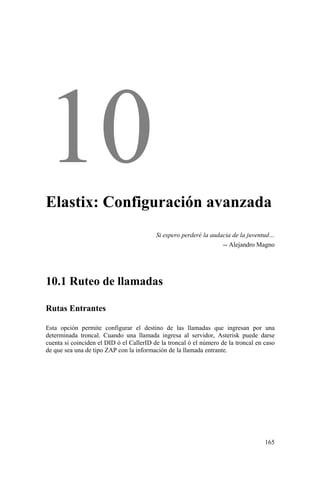 165
Elastix: Configuración avanzada
Si espero perderé la audacia de la juventud…
-- Alejandro Magno
10.1 Ruteo de llamadas
Rutas Entrantes
Esta opción permite configurar el destino de las llamadas que ingresan por una
determinada troncal. Cuando una llamada ingresa al servidor, Asterisk puede darse
cuenta si coinciden el DID ó el CallerID de la troncal ó el número de la troncal en caso
de que sea una de tipo ZAP con la información de la llamada entrante.
 