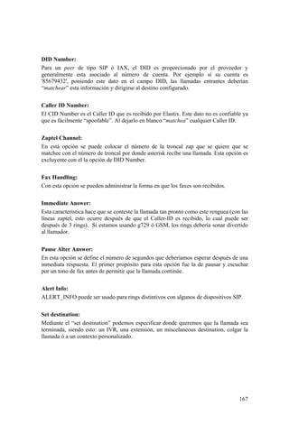 167
DID Number:
Para un peer de tipo SIP ó IAX, el DID es proporcionado por el proveedor y
generalmente esta asociado al número de cuenta. Por ejemplo si su cuenta es
'85679432', poniendo este dato en el campo DID, las llamadas entrantes deberían
“matchear” esta información y dirigirse al destino configurado.
Caller ID Number:
El CID Number es el Caller ID que es recibido por Elastix. Este dato no es confiable ya
que es fácilmente “spoofable”. Al dejarlo en blanco “matchea” cualquier Caller ID.
Zaptel Channel:
En está opción se puede colocar el número de la troncal zap que se quiere que se
matchee con el número de troncal por donde asterisk recibe una llamada. Esta opción es
excluyente con el la opción de DID Number.
Fax Handling:
Con esta opción se pueden administrar la forma en que los faxes son recibidos.
Immediate Answer:
Esta característica hace que se conteste la llamada tan pronto como este renguea (con las
líneas zaptel, esto ocurre después de que el Caller-ID es recibido, lo cual puede ser
después de 3 rings). Si estamos usando g729 ó GSM, los rings debería sonar divertido
al llamador.
Pause Alter Answer:
En esta opción se define el número de segundos que deberíamos esperar después de una
inmediata respuesta. El primer propósito para esta opción fue la de pausar y escuchar
por un tono de fax antes de permitir que la llamada continúe.
Alert Info:
ALERT_INFO puede ser usado para rings distintivos con algunos de dispositivos SIP.
Set destination:
Mediante el “set destination” podemos especificar donde queremos que la llamada sea
terminada, siendo esto: un IVR, una extensión, un miscelaneous destination, colgar la
llamada ó a un contexto personalizado.
 