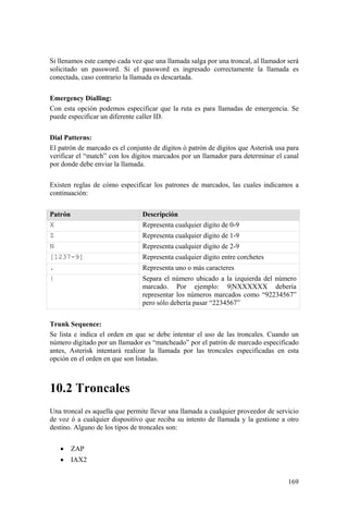 169
Si llenamos este campo cada vez que una llamada salga por una troncal, al llamador será
solicitado un password. Si el password es ingresado correctamente la llamada es
conectada, caso contrario la llamada es descartada.
Emergency Dialling:
Con esta opción podemos especificar que la ruta es para llamadas de emergencia. Se
puede especificar un diferente caller ID.
Dial Patterns:
El patrón de marcado es el conjunto de dígitos ó patrón de dígitos que Asterisk usa para
verificar el “match” con los dígitos marcados por un llamador para determinar el canal
por donde debe enviar la llamada.
Existen reglas de cómo especificar los patrones de marcados, las cuales indicamos a
continuación:
Patrón Descripción
X Representa cualquier dígito de 0-9
Z Representa cualquier dígito de 1-9
N Representa cualquier dígito de 2-9
[1237-9] Representa cualquier dígito entre corchetes
. Representa uno o más caracteres
| Separa el número ubicado a la izquierda del número
marcado. Por ejemplo: 9|NXXXXXX debería
representar los números marcados como “92234567”
pero sólo debería pasar “2234567”
Trunk Sequence:
Se lista e indica el orden en que se debe intentar el uso de las troncales. Cuando un
número digitado por un llamador es “matcheado” por el patrón de marcado especificado
antes, Asterisk intentará realizar la llamada por las troncales especificadas en esta
opción en el orden en que son listadas.
10.2 Troncales
Una troncal es aquella que permite llevar una llamada a cualquier proveedor de servicio
de voz ó a cualquier dispositivo que reciba su intento de llamada y la gestione a otro
destino. Alguno de los tipos de troncales son:
• ZAP
• IAX2
 