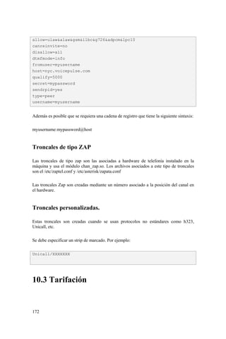 172
Además es posible que se requiera una cadena de registro que tiene la siguiente sintaxis:
myusername:mypassword@host
Troncales de tipo ZAP
Las troncales de tipo zap son las asociadas a hardware de telefonía instalado en la
máquina y usa el módulo chan_zap.so. Los archivos asociados a este tipo de troncales
son el /etc/zaptel.conf y /etc/asterisk/zapata.conf
Las troncales Zap son creadas mediante un número asociado a la posición del canal en
el hardware.
Troncales personalizadas.
Estas troncales son creadas cuando se usan protocolos no estándares como h323,
Unicall, etc.
Se debe especificar un strip de marcado. Por ejemplo:
10.3 Tarifación
allow=ulaw&alaw&gsm&ilbc&g726&adpcm&lpc10
canreinvite=no
disallow=all
dtmfmode=info
fromuser=myusername
host=nyc.voicepulse.com
qualify=5000
secret=mypassword
sendrpid=yes
type=peer
username=myusername
Unicall/XXXXXXX
 