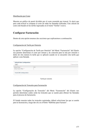 177
Distribución por Costo
Muestra un gráfico de pastel dividido por el costo resumido por troncal. Es decir que
para cada troncal se computa el costo de todas las llamadas traficadas. Este cálculo de
costo está basado en las tarifas ingresadas en el menú “Tarifas” (rates).
Configurar Facturación
Dentro de esta opción tenemos dos secciones que explicaremos a continuación.
Configuración de Tarifa por Omisión
La opción “Configuración de Tarifa por Omisión” del Menú “Facturación” del Elastix
nos permite determinar el costo por minuto y de conexión para la ruta por omisión o
dicho de otra manera la tarifa que se aplicará cuando no se encuentre otra tarifa que
aplicar a una llamada.
Tarifa por omisión
Configuración de Troncales para Facturación
La opción “Configuración de Troncales” del Menú “Facturación” del Elastix nos
permite determinar cuáles serán las troncales que se usarán para obtener las llamadas
para el proceso de facturación.
El listado muestra todas las troncales registradas, deberá seleccionar las que se usarán
para la facturación y luego dar clic en el botón “Habilitar para Facturar”.
 