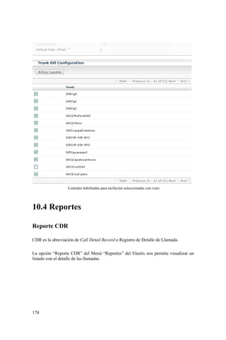 178
Centrales habilitadas para tarifación seleccionadas con visto
10.4 Reportes
Reporte CDR
CDR es la abreviación de Call Detail Record o Registro de Detalle de Llamada.
La opción “Reporte CDR” del Menú “Reportes” del Elastix nos permite visualizar un
listado con el detalle de las llamadas.
 